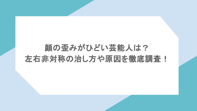 顔の歪みがひどい芸能人は？左右非対称の治し方や原因を徹底調査！